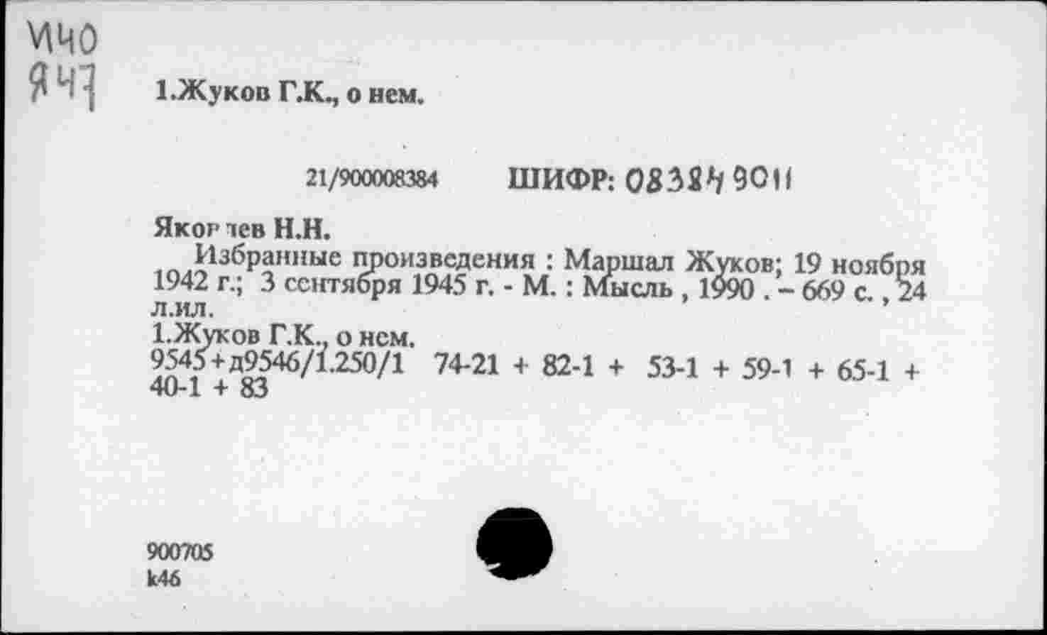 ﻿мио
1.Жуков Г.КЧ о нем.
21/900008384 ШИФР; 90,1
Яког пев Н.Н.
Избранные произведения : Маршал Жуков; 19 ноября 1942 г.; 3 сентября 1945 г. - М.: Мысль , 1990 . - 669 с 24 л.ил.	’
1.Жуков Г.К., о нем.
9545+д9546/1250/1 74-21 + 82-1 + 53-1 + 59-1 + 65-1 + 40-1 + 83
900705 к46